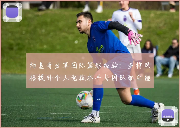 约基奇分享国际篮球经验：多样风格提升个人竞技水平与团队配合能力