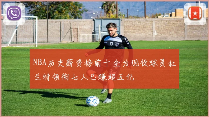 NBA历史薪资榜前十全为现役球员杜兰特领衔七人已赚超五亿