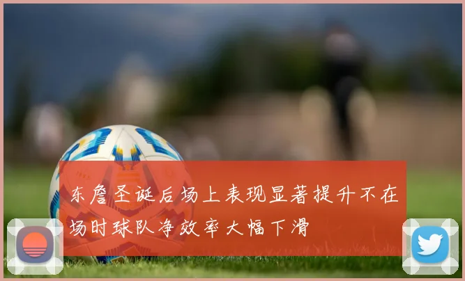 东詹圣诞后场上表现显著提升不在场时球队净效率大幅下滑