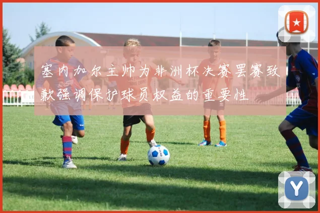 塞内加尔主帅为非洲杯决赛罢赛致歉强调保护球员权益的重要性