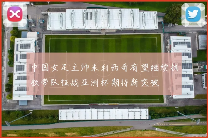 中国女足主帅米利西奇有望继续执教带队征战亚洲杯期待新突破