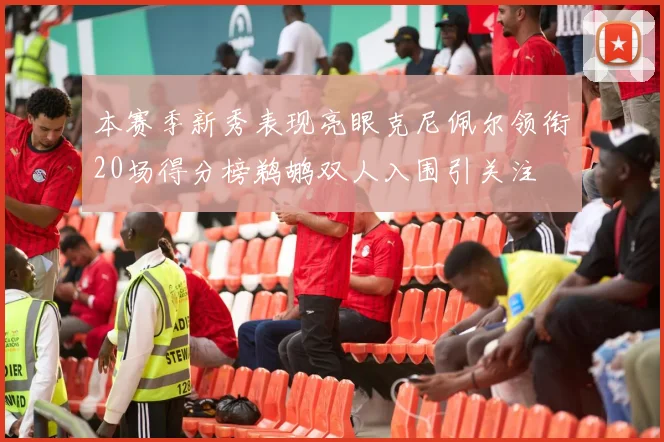 本赛季新秀表现亮眼克尼佩尔领衔20场得分榜鹈鹕双人入围引关注