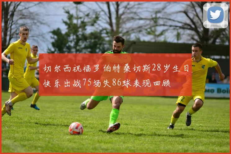 切尔西祝福罗伯特桑切斯28岁生日快乐出战75场失86球表现回顾