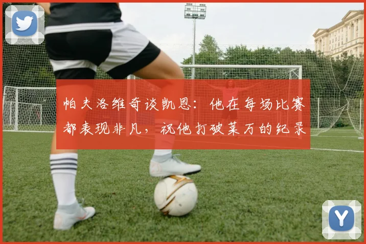 帕夫洛维奇谈凯恩：他在每场比赛都表现非凡，祝他打破莱万的纪录