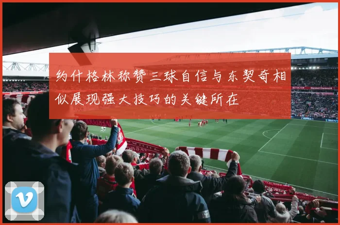 约什格林称赞三球自信与东契奇相似展现强大技巧的关键所在