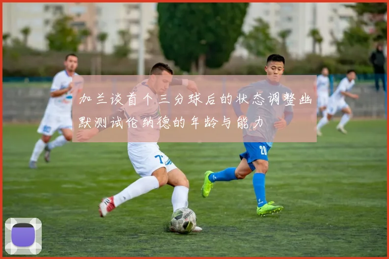 加兰谈首个三分球后的状态调整幽默测试伦纳德的年龄与能力
