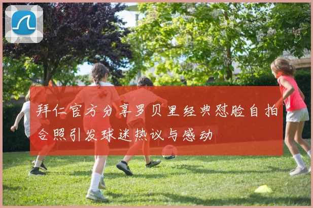 拜仁官方分享罗贝里经典怼脸自拍合照引发球迷热议与感动