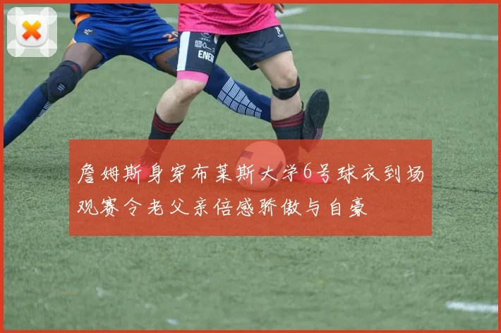 詹姆斯身穿布莱斯大学6号球衣到场观赛令老父亲倍感骄傲与自豪