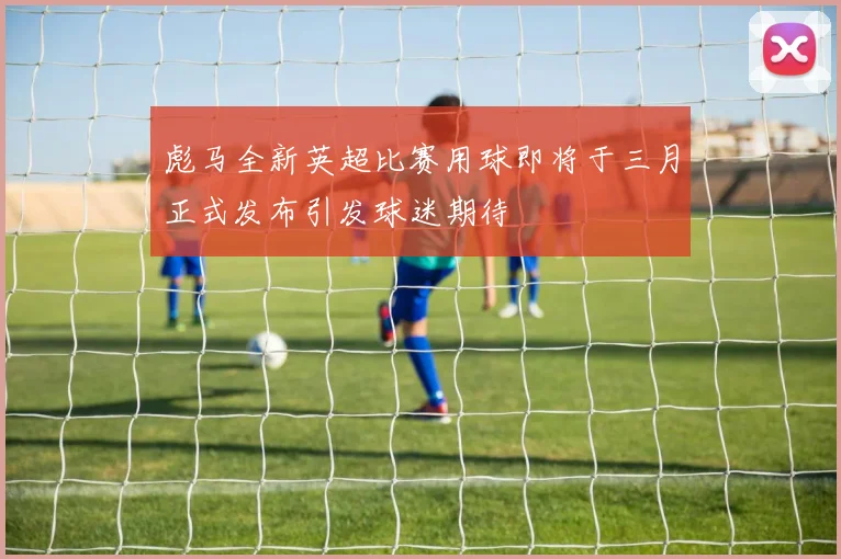 彪马全新英超比赛用球即将于三月正式发布引发球迷期待