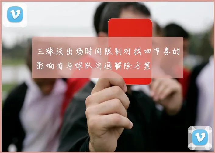 三球谈出场时间限制对找回节奏的影响将与球队沟通解除方案