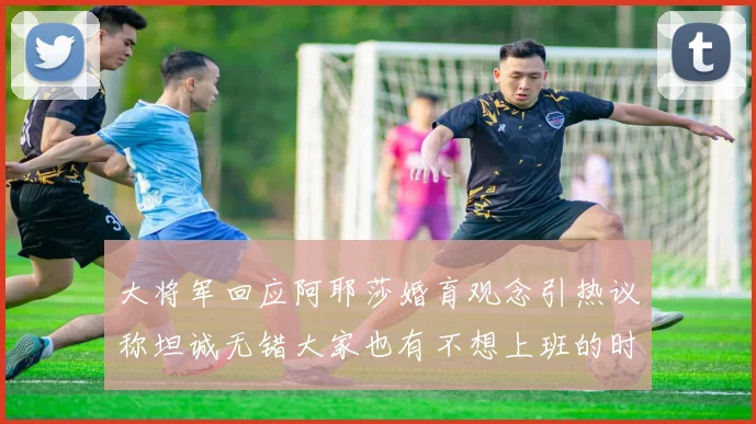 大将军回应阿耶莎婚育观念引热议称坦诚无错大家也有不想上班的时候