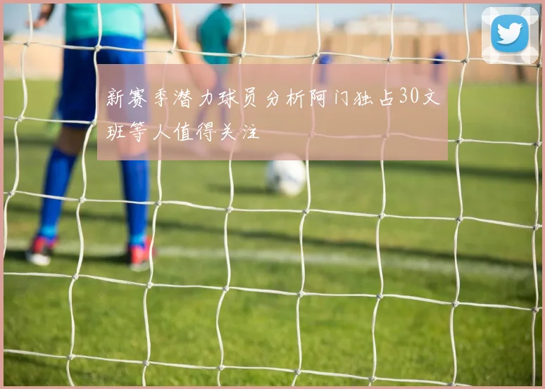 新赛季潜力球员分析阿门独占30文班等人值得关注