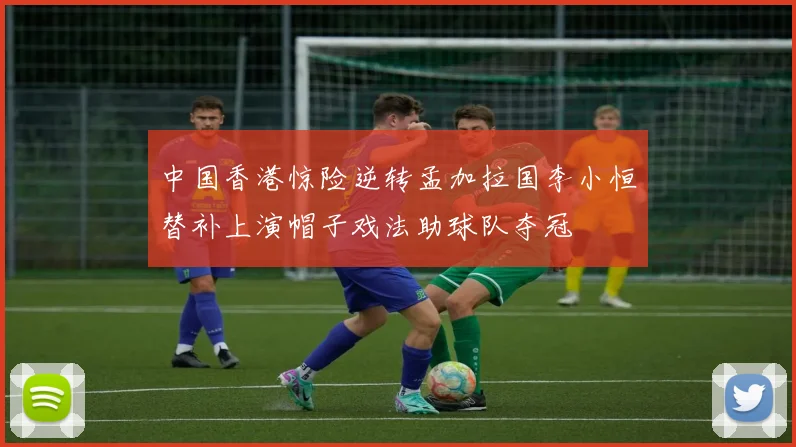 中国香港惊险逆转孟加拉国李小恒替补上演帽子戏法助球队夺冠