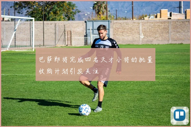 巴萨即将完成四名天才小将的批量收购计划引发关注