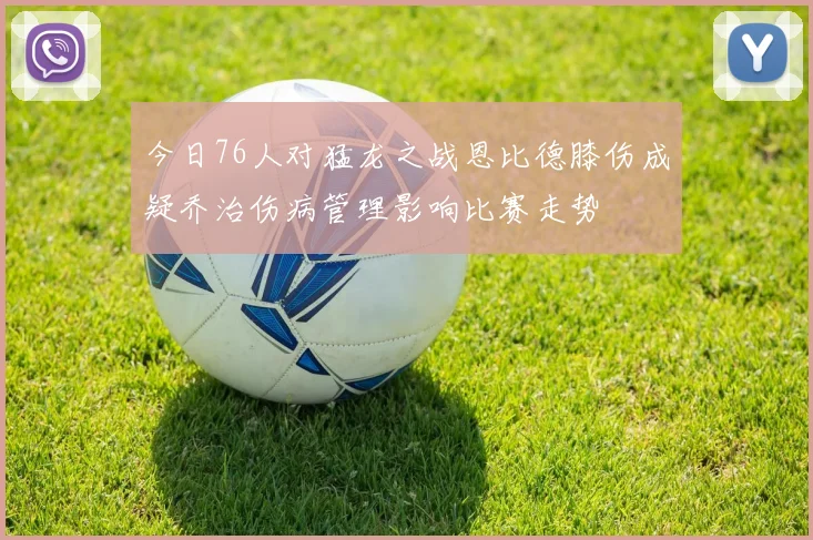 今日76人对猛龙之战恩比德膝伤成疑乔治伤病管理影响比赛走势