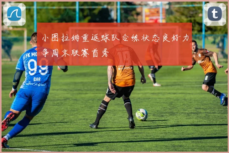小图拉姆重返球队合练状态良好力争周末联赛首秀