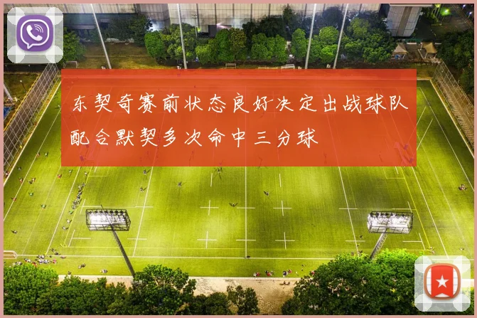 东契奇赛前状态良好决定出战球队配合默契多次命中三分球