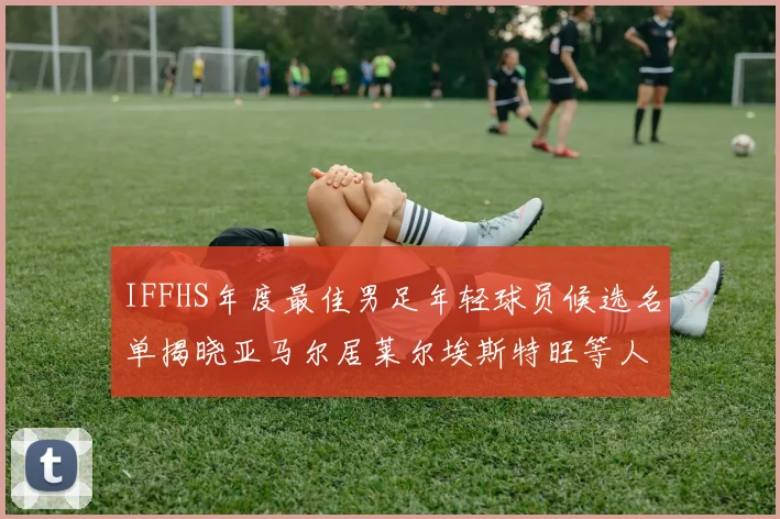 IFFHS年度最佳男足年轻球员候选名单揭晓亚马尔居莱尔埃斯特旺等人入围
