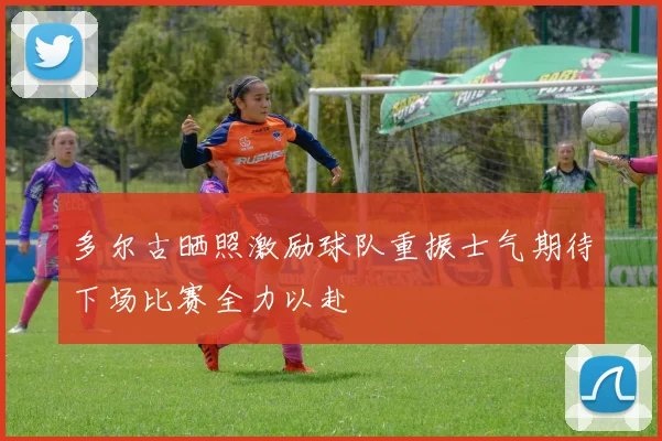 多尔古晒照激励球队重振士气期待下场比赛全力以赴