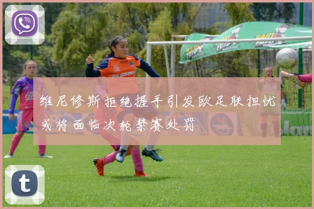 维尼修斯拒绝握手引发欧足联担忧或将面临次轮禁赛处罚