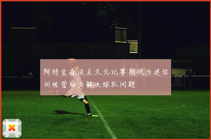阿特金森谈五天无比赛期视为迷你训练营助力解决球队问题
