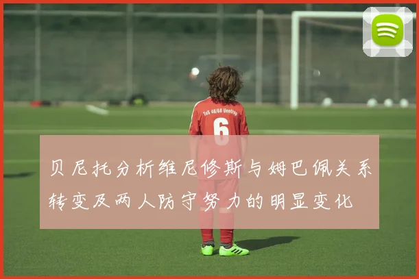 贝尼托分析维尼修斯与姆巴佩关系转变及两人防守努力的明显变化