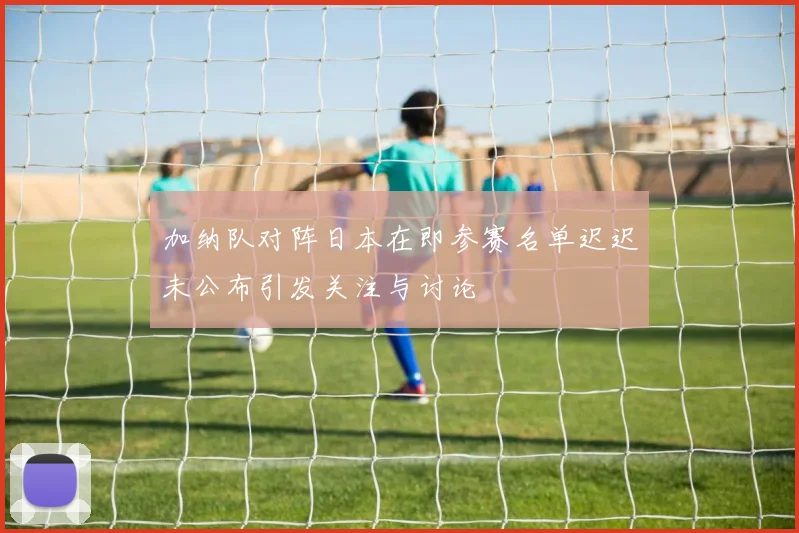 加纳队对阵日本在即参赛名单迟迟未公布引发关注与讨论