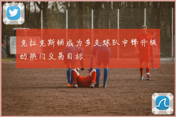 克拉克斯顿成为多支球队中锋升级的热门交易目标
