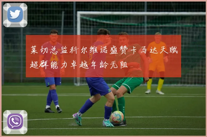 莱切总监科尔维诺盛赞卡马达天赋超群能力卓越年龄无阻