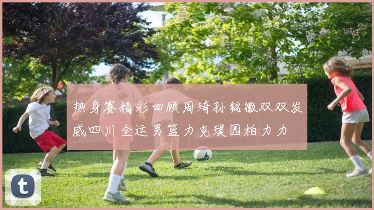 热身赛精彩回顾周琦孙铭徽双双发威四川全运男篮力克璞园柏力力