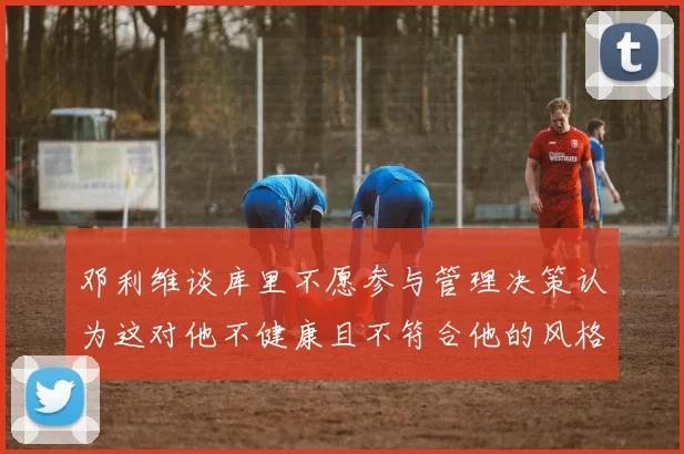 邓利维谈库里不愿参与管理决策认为这对他不健康且不符合他的风格