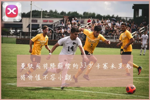 曼联或将降薪续约33岁卡塞米罗老将价值不容小觑