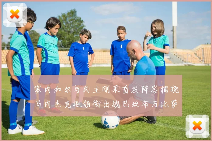 塞内加尔与民主刚果首发阵容揭晓马内杰克逊领衔出战巴坎布万比萨卡同场竞技