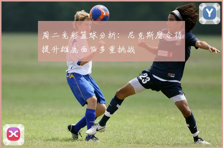 周二竞彩篮球分析：尼克斯磨合待提升雄鹿面临多重挑战