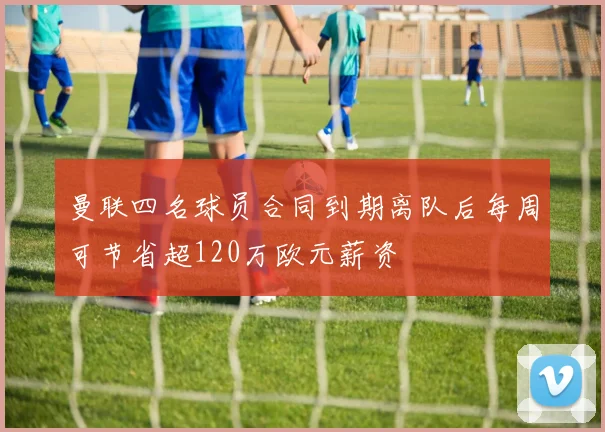 曼联四名球员合同到期离队后每周可节省超120万欧元薪资